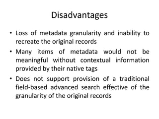 Disadvantages
• Loss of metadata granularity and inability to
recreate the original records
• Many items of metadata would not be
meaningful without contextual information
provided by their native tags
• Does not support provision of a traditional
field-based advanced search effective of the
granularity of the original records
 