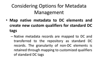 Considering Options for Metadata
Management
• Map native metadata to DC elements and
create new custom qualifiers for standard DC
tags
– Native metadata records are mapped to DC and
transferred to the repository as standard DC
records. The granularity of non-DC elements is
retained through mapping to customized qualifiers
of standard DC tags
 