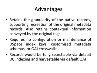 Advantages
• Retains the granularity of the native records,
supporting recreation of the original metadata
records. Also retains contextual information
conveyed by the original tags
• Requires no configuration or maintenance of
DSpace index keys, customized metadata
schemas, or OAI crosswalks
• Records would be fully searchable via default
DC indexing and harvestable via default OAI
 