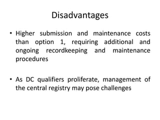 Disadvantages
• Higher submission and maintenance costs
than option 1, requiring additional and
ongoing recordkeeping and maintenance
procedures
• As DC qualifiers proliferate, management of
the central registry may pose challenges
 