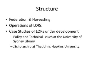 Structure
• Federation & Harvesting
• Operations of LORs
• Case Studies of LORs under development
– Policy and Technical Issues at the University of
Sydney Library
– JScholarship at The Johns Hopkins University
 