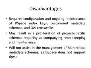 Disadvantages
• Requires configuration and ongoing maintenance
of DSpace index keys, customized metadata
schemas, and OAI crosswalks
• May result in a proliferation of project-specific
schemas requiring ac-companying recordkeeping
and maintenance
• Will not assist in the management of hierarchical
metadata schemas, as DSpace does not support
these
 