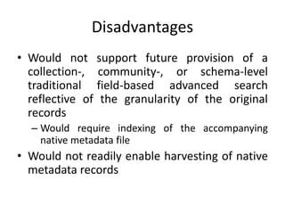 Disadvantages
• Would not support future provision of a
collection-, community-, or schema-level
traditional field-based advanced search
reflective of the granularity of the original
records
– Would require indexing of the accompanying
native metadata file
• Would not readily enable harvesting of native
metadata records
 