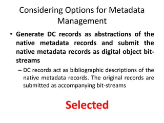Considering Options for Metadata
Management
• Generate DC records as abstractions of the
native metadata records and submit the
native metadata records as digital object bit-
streams
– DC records act as bibliographic descriptions of the
native metadata records. The original records are
submitted as accompanying bit-streams
Selected
 