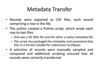 Metadata Transfer
• Records were exported as CSV files, each record
comprising a row in the file.
• The author created a Python script, which wrote each
row to two files.
– One was a DC XML file and the other a native metadata file
– The script also packaged the metadata and associated data
files in a format suitable for submission to DSpace
• A selection of records were manually sampled and
compared and additional scripting ensured that all
records were correctly transferred
 