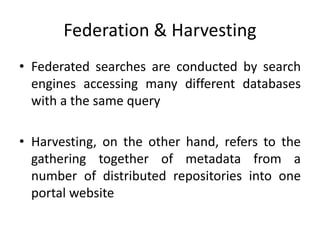 Federation & Harvesting
• Federated searches are conducted by search
engines accessing many different databases
with a the same query
• Harvesting, on the other hand, refers to the
gathering together of metadata from a
number of distributed repositories into one
portal website
 