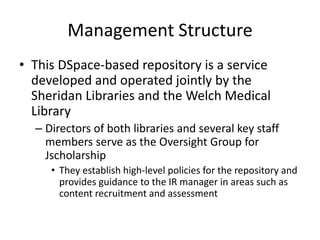 Management Structure
• This DSpace-based repository is a service
developed and operated jointly by the
Sheridan Libraries and the Welch Medical
Library
– Directors of both libraries and several key staff
members serve as the Oversight Group for
Jscholarship
• They establish high-level policies for the repository and
provides guidance to the IR manager in areas such as
content recruitment and assessment
 