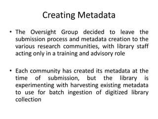 Creating Metadata
• The Oversight Group decided to leave the
submission process and metadata creation to the
various research communities, with library staff
acting only in a training and advisory role
• Each community has created its metadata at the
time of submission, but the library is
experimenting with harvesting existing metadata
to use for batch ingestion of digitized library
collection
 