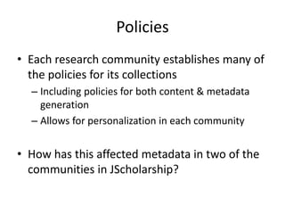 Policies
• Each research community establishes many of
the policies for its collections
– Including policies for both content & metadata
generation
– Allows for personalization in each community
• How has this affected metadata in two of the
communities in JScholarship?
 
