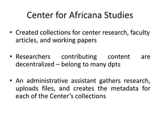 Center for Africana Studies
• Created collections for center research, faculty
articles, and working papers
• Researchers contributing content are
decentralized – belong to many dpts
• An administrative assistant gathers research,
uploads files, and creates the metadata for
each of the Center’s collections
 