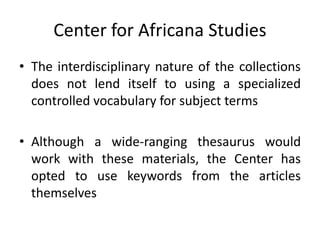 Center for Africana Studies
• The interdisciplinary nature of the collections
does not lend itself to using a specialized
controlled vocabulary for subject terms
• Although a wide-ranging thesaurus would
work with these materials, the Center has
opted to use keywords from the articles
themselves
 