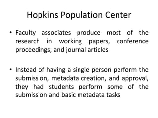Hopkins Population Center
• Faculty associates produce most of the
research in working papers, conference
proceedings, and journal articles
• Instead of having a single person perform the
submission, metadata creation, and approval,
they had students perform some of the
submission and basic metadata tasks
 