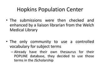 Hopkins Population Center
• The submissions were then checked and
enhanced by a liaison librarian from the Welch
Medical Library
• The only community to use a controlled
vocabulary for subject terms
– Already have their own thesaurus for their
POPLINE database, they decided to use those
terms in the JScholarship
 