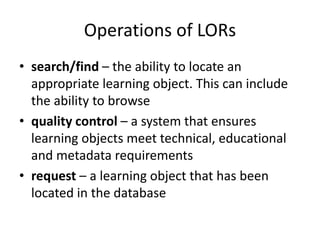 Operations of LORs
• search/find – the ability to locate an
appropriate learning object. This can include
the ability to browse
• quality control – a system that ensures
learning objects meet technical, educational
and metadata requirements
• request – a learning object that has been
located in the database
 