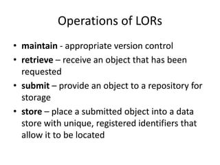 Operations of LORs
• maintain - appropriate version control
• retrieve – receive an object that has been
requested
• submit – provide an object to a repository for
storage
• store – place a submitted object into a data
store with unique, registered identifiers that
allow it to be located
 