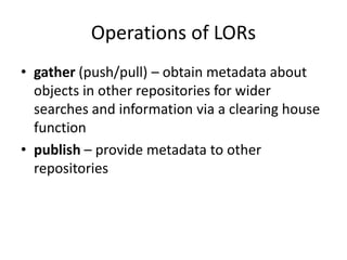 Operations of LORs
• gather (push/pull) – obtain metadata about
objects in other repositories for wider
searches and information via a clearing house
function
• publish – provide metadata to other
repositories
 