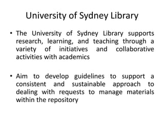 University of Sydney Library
• The University of Sydney Library supports
research, learning, and teaching through a
variety of initiatives and collaborative
activities with academics
• Aim to develop guidelines to support a
consistent and sustainable approach to
dealing with requests to manage materials
within the repository
 