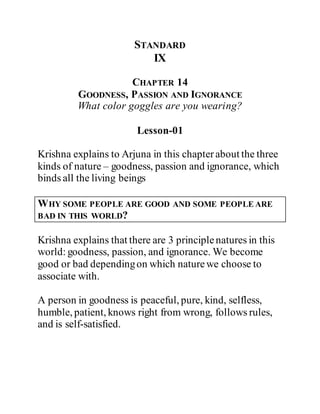 STANDARD
IX
CHAPTER 14
GOODNESS, PASSION AND IGNORANCE
What color goggles are you wearing?
Lesson-01
Krishna explains to Arjuna in this chapterabout the three
kinds of nature – goodness, passion and ignorance, which
binds all the living beings
WHY SOME PEOPLE ARE GOOD AND SOME PEOPLE ARE
BAD IN THIS WORLD?
Krishna explains that there are 3 principlenatures in this
world: goodness, passion, and ignorance. We become
good or bad dependingon which naturewe choose to
associate with.
A person in goodness is peaceful, pure, kind, selfless,
humble, patient, knows right from wrong, follows rules,
and is self-satisfied.
 