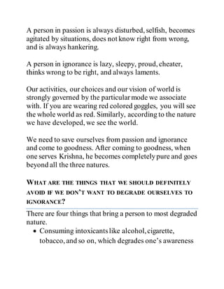 A person in passion is always disturbed, selfish, becomes
agitated by situations, does not know right from wrong,
and is always hankering.
A person in ignorance is lazy, sleepy, proud, cheater,
thinks wrong to be right, and always laments.
Our activities, our choices and our vision of world is
strongly governed by the particularmode we associate
with. If you are wearing red colored goggles, you will see
the whole world as red. Similarly, according to the nature
we have developed, we see the world.
We need to save ourselves from passion and ignorance
and come to goodness. After coming to goodness, when
one serves Krishna, he becomes completelypure and goes
beyond all the three natures.
WHAT ARE THE THINGS THAT WE SHOULD DEFINITELY
AVOID IF WE DON’T WANT TO DEGRADE OURSELVES TO
IGNORANCE?
There are four things that bring a person to most degraded
nature.
 Consuming intoxicantslike alcohol,cigarette,
tobacco, and so on, which degrades one’s awareness
 