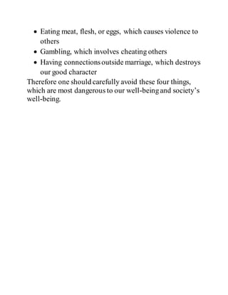  Eating meat, flesh, or eggs, which causes violence to
others
 Gambling, which involves cheating others
 Having connectionsoutside marriage, which destroys
our good character
Therefore one should carefully avoid these four things,
which are most dangerous to our well-beingand society’s
well-being.
 