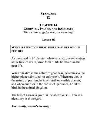 STANDARD
IX
CHAPTER 14
GOODNESS, PASSION AND IGNORANCE
What color goggles are you wearing?
Lesson-03
WHAT IS EFFECT OF THESE THREE NATURES ON OUR
FUTURE?
As discussed in 8th
chapter, whatever state one remembers
at the time of death, same form of life he attains in the
next life.
When one dies in the natureof goodness, he attains to the
higher planetsfor superior enjoyment.When one dies in
the nature of passion, he takes birth on earthlyplanets;
and when one dies in the nature of ignorance, he takes
birth in the animal kingdom.
The law of karma is given in the above verse. There is a
nice story in this regard.
The saintlyperson's blessings
 