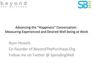 Advancing the “Happiness” Conversation:
Measuring Experienced and Desired Well-being at Work


  Ryan Howell,
  Co-founder of BeyondThePurchase.Org
  Follow me on Twitter @ SpendingWell
 