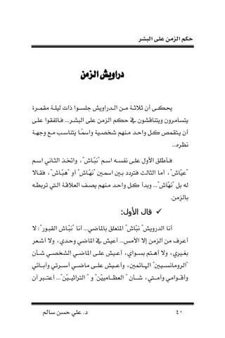 ‫البشر‬ ‫على‬ ‫الزمن‬ ‫حكم‬
49‫سامل‬ ‫حسن‬ ‫علي‬ .‫د‬
‫الزمن‬‫دراويش‬‫الزمن‬‫دراويش‬
‫ففر‬ ‫ن‬ ‫يلففة‬ ‫ذنت‬ ‫جلسففلن‬ ‫فدرنونش‬‫ف‬ ‫ن‬ ‫نففن‬ ‫ثالثففة‬ ‫أ‬ ‫فا‬‫ف‬‫حيك‬‫ة‬
‫علفا‬ ‫لن‬ ‫ف‬ ‫لفا‬ ...‫بشفر‬ ‫ن‬ ‫علا‬ ‫زنن‬ ‫ن‬ ‫حكا‬ ‫م‬ ‫وناناقشل‬ ‫ناسانرو‬
‫فة‬‫ف‬‫وجل‬ ‫فه‬‫ف‬‫ن‬ ‫فب‬‫ف‬‫ناناس‬ ‫فا‬‫ف‬‫ا‬‫مس‬‫ون‬ ‫فية‬‫ف‬‫شخص‬ ‫فنلا‬‫ف‬‫ن‬ ‫فد‬‫ف‬‫ونح‬ ‫ف‬‫ف‬‫ك‬ ‫ص‬ ‫فا‬‫ف‬‫ن‬ ‫أ‬
...‫نظره‬
‫فا‬‫ف‬‫نس‬ ‫فاني‬‫ف‬‫ن‬ ‫ن‬ ‫فو‬‫ف‬‫ونخت‬ ،"‫فال‬‫ف‬‫ـ‬‫ب‬‫"ن‬ ‫فا‬‫ف‬‫نس‬ ‫ف‬‫ف‬‫نفس‬ ‫فا‬‫ف‬‫عل‬ ‫نألول‬ ‫فمطلق‬‫ف‬‫ل‬
‫فاي‬ ‫ل‬ ،"‫ـفال‬‫ب‬‫"ا‬ ‫أو‬ "‫ـفال‬‫ل‬‫"ن‬ ‫نمسف‬ ‫عف‬ ‫لرتدد‬ ‫ث‬ ‫نا‬ ‫ن‬ ‫أنا‬ ،"‫ـال‬‫ي‬‫"ع‬
‫و‬ ‫كف‬ ‫وعدأ‬ ..."‫ـال‬‫ل‬‫"ن‬ ‫ع‬‫رعطف‬ ‫ف‬ ‫ن‬ ‫القفة‬ ‫ن‬ ‫نصفحت‬ ‫نفنلا‬ ‫نحفد‬
.‫زنن‬ ‫عا‬
:‫األول‬ ‫قال‬:‫األول‬ ‫قال‬
‫ـ‬‫ب‬‫ن‬ "‫درونش‬ ‫ن‬ ‫أنا‬‫ـف‬‫ب‬‫"ن‬ ‫أنا‬ ...‫ي‬ ‫عاملا‬ ‫لق‬ ‫نملا‬ "‫ال‬:"‫بفلر‬ ‫ن‬ ‫ال‬‫ي‬
‫ر‬ ‫أشف‬ ‫وي‬ ،‫وحفدي‬ ‫ي‬ ‫نملا‬ ‫م‬ ‫أعيش‬ ...‫نألنه‬ ‫إي‬ ‫زنن‬ ‫ن‬ ‫نن‬ ‫أعرل‬
‫فم‬‫ف‬‫ش‬ ‫في‬‫ف‬‫شخص‬ ‫ن‬ ‫في‬‫ف‬ ‫نملا‬ ‫فا‬‫ف‬‫عل‬ ‫فيش‬‫ف‬‫أع‬ ،‫فلني‬‫ف‬‫عس‬ ‫فاا‬‫ف‬‫أا‬ ‫وي‬ ،‫ي‬ ‫ف‬‫ف‬ ‫ع‬
‫فاهي‬‫ف‬‫وآعف‬ ‫ي‬ ‫فر‬‫ف‬‫أسف‬ ‫في‬‫ف‬‫ف‬ ‫نا‬ ‫فا‬‫ف‬‫علف‬ ‫فيش‬‫ف‬‫وأعف‬ ، ‫فاه‬‫ف‬‫نهلف‬ " ‫في‬‫ف‬‫رونانسف‬ ‫"ن‬
‫أ‬ ‫فرب‬‫ف‬‫أعاف‬ ..."‫ـن‬‫ي‬‫ف‬‫ف‬‫رتنثيف‬ ‫ن‬ " ‫و‬ "‫ـن‬‫ي‬‫فاني‬‫ف‬‫ظف‬ ‫ن‬ " ‫فم‬‫ف‬‫شف‬ ، ‫ف‬‫ف‬‫وأنف‬ ‫فلنني‬‫ف‬‫وأقف‬
 