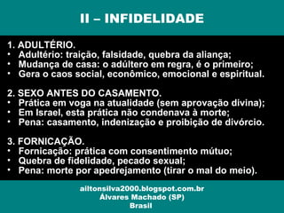 1. ADULTÉRIO.
• Adultério: traição, falsidade, quebra da aliança;
• Mudança de casa: o adúltero em regra, é o primeiro;
• Gera o caos social, econômico, emocional e espiritual.
2. SEXO ANTES DO CASAMENTO.
• Prática em voga na atualidade (sem aprovação divina);
• Em Israel, esta prática não condenava à morte;
• Pena: casamento, indenização e proibição de divórcio.
3. FORNICAÇÃO.
• Fornicação: prática com consentimento mútuo;
• Quebra de fidelidade, pecado sexual;
• Pena: morte por apedrejamento (tirar o mal do meio).
II – INFIDELIDADE
ailtonsilva2000.blogspot.com.br
Álvares Machado (SP)
Brasil
 
