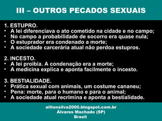 1. ESTUPRO.
• A lei diferenciava o ato cometido na cidade e no campo;
• No campo a probabilidade de socorro era quase nula;
• O estuprador era condenado a morte;
• A sociedade carcerária atual não perdoa estupros.
2. INCESTO.
• A lei proibia. A condenação era a morte;
• A medicina explica e aponta facilmente o incesto.
3. BESTIALIDADE.
• Prática sexual com animais, um costume cananeu;
• Pena: morte, para o humano e para o animal;
• A sociedade atual recrimina e aponta a bestialidade.
III – OUTROS PECADOS SEXUAIS
ailtonsilva2000.blogspot.com.br
Álvares Machado (SP)
Brasil
 