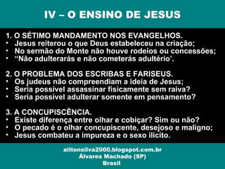 1. O SÉTIMO MANDAMENTO NOS EVANGELHOS.
• Jesus reiterou o que Deus estabeleceu na criação;
• No sermão do Monte não houve rodeios ou concessões;
• “Não adulterarás e não cometerás adultério’.
2. O PROBLEMA DOS ESCRIBAS E FARISEUS.
• Os judeus não compreendiam a ideia de Jesus;
• Seria possível assassinar fisicamente sem raiva?
• Seria possível adulterar somente em pensamento?
3. A CONCUPISCÊNCIA.
• Existe diferença entre olhar e cobiçar? Sim ou não?
• O pecado é o olhar concupiscente, desejoso e maligno;
• Jesus combateu a impureza e o sexo ilícito.
IV – O ENSINO DE JESUS
ailtonsilva2000.blogspot.com.br
Álvares Machado (SP)
Brasil
 