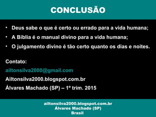 • Deus sabe o que é certo ou errado para a vida humana;
• A Bíblia é o manual divino para a vida humana;
• O julgamento divino é tão certo quanto os dias e noites.
Contato:
ailtonsilva2000@gmail.com
Ailtonsilva2000.blogspot.com.br
Álvares Machado (SP) – 1º trim. 2015
CONCLUSÃO
ailtonsilva2000.blogspot.com.br
Álvares Machado (SP)
Brasil
 