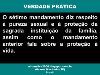 O sétimo mandamento diz respeito
à pureza sexual e à proteção da
sagrada instituição da família,
assim como o mandamento
anterior fala sobre a proteção à
vida.
VERDADE PRÁTICA
ailtonsilva2000.blogspot.com.br
Álvares Machado (SP)
Brasil
 
