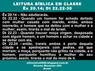 Êx 20.14 – Não adulterarás.
Dt 22.22 - Quando um homem for achado deitado
com mulher casada com marido, então, ambos
morrerão, o homem que se deitou com a mulher e a
mulher; assim, tirarás o mal de Israel.
Dt 22.23 - Quando houver moça virgem, desposada
com algum homem, e um homem a achar na cidade e
se deitar com ela,
Dt 22.24 - então, trareis ambos à porta daquela
cidade e os apedrejareis com pedras, até que
morram; a moça, porquanto não gritou na cidade, e o
homem, porquanto humilhou a mulher do seu
próximo; assim, tirarás o mal do meio de ti.
LEITURA BÍBLICA EM CLASSE
Êx 20.14; Dt 22.22-30
ailtonsilva2000.blogspot.com.br
Álvares Machado (SP)
Brasil
 