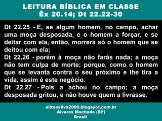 Dt 22.25 - E, se algum homem, no campo, achar
uma moça desposada, e o homem a forçar, e se
deitar com ela, então, morrerá só o homem que se
deitou com ela;
Dt 22.26 - porém à moça não farás nada; a moça
não tem culpa de morte; porque, como o homem
que se levanta contra o seu próximo e lhe tira a
vida, assim é este negócio.
Dt 22.27 - Pois a achou no campo; a moça
desposada gritou, e não houve quem a livrasse.
LEITURA BÍBLICA EM CLASSE
Êx 20.14; Dt 22.22-30
ailtonsilva2000.blogspot.com.br
Álvares Machado (SP)
Brasil
 