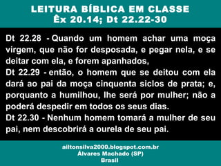 Dt 22.28 - Quando um homem achar uma moça
virgem, que não for desposada, e pegar nela, e se
deitar com ela, e forem apanhados,
Dt 22.29 - então, o homem que se deitou com ela
dará ao pai da moça cinquenta siclos de prata; e,
porquanto a humilhou, lhe será por mulher; não a
poderá despedir em todos os seus dias.
Dt 22.30 - Nenhum homem tomará a mulher de seu
pai, nem descobrirá a ourela de seu pai.
LEITURA BÍBLICA EM CLASSE
Êx 20.14; Dt 22.22-30
ailtonsilva2000.blogspot.com.br
Álvares Machado (SP)
Brasil
 