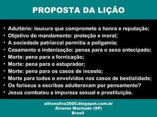 PROPOSTA DA LIÇÃO
ailtonsilva2000.blogspot.com.br
Álvares Machado (SP)
Brasil
• Adultério: loucura que compromete a honra e reputação;
• Objetivo do mandamento: proteção e moral;
• A sociedade patriarcal permitia a poligamia;
• Casamento e indenização: penas para o sexo antecipado;
• Morte: pena para a fornicação;
• Morte: pena para o estuprador;
• Morte: pena para os casos de incesto;
• Morte para todos o envolvidos nos casos de bestialidade;
• Os fariseus e escribas adulteravam por pensamento?
• Jesus combateu a impureza sexual e prostituição.
 