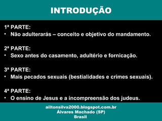 1ª PARTE:
• Não adulterarás – conceito e objetivo do mandamento.
2ª PARTE:
• Sexo antes do casamento, adultério e fornicação.
3ª PARTE:
• Mais pecados sexuais (bestialidades e crimes sexuais).
4ª PARTE:
• O ensino de Jesus e a incompreensão dos judeus.
INTRODUÇÃO
ailtonsilva2000.blogspot.com.br
Álvares Machado (SP)
Brasil
 