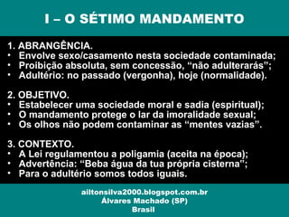 1. ABRANGÊNCIA.
• Envolve sexo/casamento nesta sociedade contaminada;
• Proibição absoluta, sem concessão, “não adulterarás”;
• Adultério: no passado (vergonha), hoje (normalidade).
2. OBJETIVO.
• Estabelecer uma sociedade moral e sadia (espiritual);
• O mandamento protege o lar da imoralidade sexual;
• Os olhos não podem contaminar as “mentes vazias”.
3. CONTEXTO.
• A Lei regulamentou a poligamia (aceita na época);
• Advertência: “Beba água da tua própria cisterna”;
• Para o adultério somos todos iguais.
I – O SÉTIMO MANDAMENTO
ailtonsilva2000.blogspot.com.br
Álvares Machado (SP)
Brasil
 