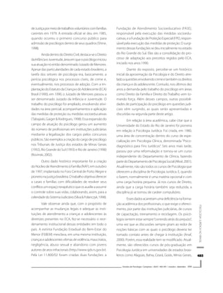 485485485485485
PSICOLOGIAJURÍDICANOBRASIL
Estudos de Psicologia I Campinas I 26(4) I 483-491 I outubro - dezembro 2009
deJustiçapormeiodetrabalhosvoluntárioscomfamílias
carentes em 1979. A entrada oficial se deu em 1985,
quando ocorreu o primeiro concurso público para
admissãodepsicólogosdentrodeseusquadros(Shine,
1998).
AindadentrodoDireitoCivil,destaca-seoDireito
daInfânciaeJuventude,áreaemqueopsicólogoiniciou
suaatuaçãonoentãodenominadoJuizadodeMenores.
Apesar das particularidades de cada estado brasileiro, a
tarefa dos setores de psicologia era, basicamente, a
perícia psicológica nos processos cíveis, de crime e,
eventualmente, nos processos de adoção. Com a im-
plantaçãodoEstatutodaCriançaedoAdolescente(ECA)
Brasil (1990), em 1990, o Juizado de Menores passou a
ser denominado Juizado da Infância e Juventude. O
trabalho do psicólogo foi ampliado, envolvendo ativi-
dades na área pericial, acompanhamentos e aplicação
das medidas de proteção ou medidas socioeducativas
(Tabajaski, Gaiger & Rodrigues, 1998). Essa expansão do
campo de atuação do psicólogo gerou um aumento
do número de profissionais em instituições judiciárias
mediante a legalização dos cargos pelos concursos
públicos.Sãoexemplosacriaçãodocargodepsicólogo
nos Tribunais de Justiça dos estados de Minas Gerais
(1992), Rio Grande do Sul (1993) e Rio de Janeiro (1998)
(Rovinski,2002).
Outro dado histórico importante foi a criação
doNúcleodeAtendimentoàFamília(NAF),emoutubro
de 1997, implantado no Foro Central de Porto Alegre e
pioneironajustiçabrasileira.Otrabalhoobjetivaoferecer
a casais e famílias com dificuldades de resolver seus
conflitosumespaçoterapêuticoqueosauxilieaassumir
o controle sobre suas vidas, colaborando, assim, para a
celeridadedoSistemaJudiciário(Silva&Polanczyk,1998).
Vale observar ainda que, com o propósito de
acompanhar as mudanças legais e adequar as insti-
tuições de atendimento a crianças e adolescentes às
diretrizes presentes no ECA, fez-se necessário o reor-
denamento institucional dessas entidades em todo o
país. A extinta Fundação Estadual do Bem-Estar do
Menor (FEBEM) mesclava, em uma mesma instituição,
criançaseadolescentesvítimasdeviolência,maustratos,
negligência, abuso sexual e abandono com jovens
autores de atos infracionais (http://www.sjds.rs.gov.br).
Pela Lei 11.800/02 foram criadas duas fundações: a
Fundação de Atendimento Socioeducativo (FASE),
responsável pela execução das medidas socioedu-
cativas,eaFundaçãodeProteçãoEspecial(FPE),respon-
sável pela execução das medidas de proteção. O surgi-
mentodessasfundaçõessedeuinicialmentenoestado
do Rio Grande do Sul. Elas são a consolidação do pro-
cesso de adaptação aos preceitos regidos pelo ECA,
iniciado nos anos 1990.
Diante do exposto, percebe-se um histórico
inicial da aproximação da Psicologia e do Direito atre-
ladoaquestõesenvolvendocrimeetambémosdireitos
da criança e do adolescente. Contudo, nos últimos dez
anos a demanda pelo trabalho do psicólogo em áreas
como Direito da Família e Direito do Trabalho vem to-
mando força. Além desses campos, outras possibili-
dades de participação do psicólogo em questões judi-
ciais vêm surgindo, as quais serão apresentadas e
discutidas na segunda parte deste artigo.
Em relação à área acadêmica, cabe citar que a
Universidade do Estado do Rio de Janeiro foi pioneira
em relação à Psicologia Jurídica. Foi criada, em 1980,
uma área de concentração dentro do curso de espe-
cialização em Psicologia Clínica, denominada “Psico-
diagnóstico para Fins Jurídicos”. Seis anos mais tarde,
passou por uma reformulação e tornou-se um curso
independente do Departamento de Clínica, fazendo
partedoDepartamentodePsicologiaSocial(Altoé,2001).
Atualmente, não são todos os cursos de Psicologia que
oferecem a disciplina de Psicologia Jurídica. E, quando
o fazem, normalmente é uma matéria opcional e com
uma carga horária pequena. Já nos cursos de Direito,
ainda que a carga horária também seja reduzida, a
disciplina já se tornou de caráter compulsório.
Essesdadosacarretamumadeficiêncianaforma-
ção acadêmica dos profissionais, o que exige o ofereci-
mento, por parte das instituições judiciárias, de cursos
de capacitação, treinamento e reciclagem. Os psicó-
logos sentem estar sempre“correndo atrás do prejuízo”,
uma vez que as discussões sempre giram ao redor de
noções básicas com as quais o psicólogo deveria ter
tomado contato antes de chegar à instituição (Anaf,
2000). Porém, essa realidade tem se modificado. Atual-
mente, são oferecidos cursos de pós-graduação em
Psicologia Jurídica em universidades de estados brasi-
leiros como Alagoas, Bahia, Ceará, Goiás, Minas Gerais,
 