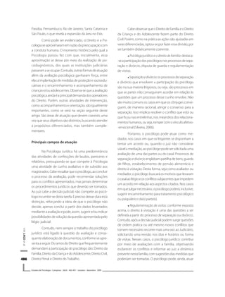 486486486486486
V.M.LAGOetal.
Estudos de Psicologia I Campinas I 26(4) I 483-491 I outubro - dezembro 2009
Paraíba, Pernambuco, Rio de Janeiro, Santa Catarina e
São Paulo, o que revela a expansão da área no País.
Como pode ser evidenciado, o Direito e a Psi-
cologiaseaproximaramemrazãodapreocupaçãocom
a conduta humana. O momento histórico pelo qual a
Psicologia passou fez com que, inicialmente, essa
aproximação se desse por meio da realização de psi-
codiagnósticos, dos quais as instituições judiciárias
passaramaseocupar.Contudo,outrasformasdeatuação
além da avaliação psicológica ganharam força, entre
elasaimplantaçãodemedidasdeproteçãoesocioedu-
cativas e o encaminhamento e acompanhamento de
crianças e/ou adolescentes. Observa-se que a avaliação
psicológicaaindaéaprincipaldemandadosoperadores
do Direito. Porém, outras atividades de intervenção,
como acompanhamento e orientação, são igualmente
importantes, como se verá na seção seguinte deste
artigo. São áreas de atuação que devem coexistir, uma
vez que seus objetivos são distintos, buscando atender
a propósitos diferenciados, mas também comple-
mentares.
Principais campos de atuação
Na Psicologia Jurídica há uma predominância
das atividades de confecções de laudos, pareceres e
relatórios, pressupondo-se que compete à Psicologia
uma atividade de cunho avaliativo e de subsídio aos
magistrados.Caberessaltarqueopsicólogo,aoconcluir
o processo da avaliação, pode recomendar soluções
para os conflitos apresentados, mas jamais determinar
os procedimentos jurídicos que deverão ser tomados.
Ao juiz cabe a decisão judicial; não compete ao psicó-
logoincumbir-sedestatarefa.Éprecisodeixarclaraesta
distinção, reforçando a ideia de que o psicólogo não
decide, apenas conclui a partir dos dados levantados
medianteaavaliaçãoepode,assim,sugerire/ouindicar
possibilidadesdesoluçãodaquestãoapresentadapelo
litígio judicial.
Contudo, nem sempre o trabalho do psicólogo
jurídico está ligado à questão da avaliação e conse-
quente elaboração de documentos, conforme se apre-
sentaaseguir.OsramosdoDireitoquefrequentemente
demandam a participação do psicólogo são: Direito da
Família,DireitodaCriançaedoAdolescente,DireitoCivil,
Direito Penal e Direito do Trabalho.
CabeobservarqueoDireitodeFamíliaeoDireito
da Criança e do Adolescente fazem parte do Direito
Civil. Porém, como na prática as ações são ajuizadas em
varas diferenciadas, optou-se por fazer essa divisão, por
ser também didaticamente coerente.
Psicólogojurídicoeodireitodefamília: destaca-
-seaparticipaçãodospsicólogosnosprocessosdesepa-
ração e divórcio, disputa de guarda e regulamentação
de visitas.
Separaçãoedivórcio:osprocessosdeseparação
e divórcio que envolvem a participação do psicólogo
são na sua maioria litigiosos, ou seja, são processos em
que as partes não conseguiram acordar em relação às
questões que um processo desse cunho envolve. Não
sãomuitocomunsoscasosemqueoscônjugesconse-
guem, de maneira racional, atingir o consenso para a
separação. Isso implica resolver o conflito que está ou
que ficou nas entrelinhas, nos meandros dos relaciona-
mentoshumanos,ouseja,rompercomovínculoafetivo-
-emocional (Silveira, 2006).
Portanto, o psicólogo pode atuar como me-
diador, nos casos em que os litigantes se disponham a
tentar um acordo ou, quando o juiz não considerar
viávelamediação,aopsicólogopodesersolicitadauma
avaliação de uma das partes ou do casal. Processos de
separaçãoedivórcioenglobampartilhadebens,guarda
de filhos, estabelecimento de pensão alimentícia e
direito à visitação. Desta forma, seja como avaliador ou
mediador, o psicólogo buscará os motivos que levaram
ocasalaolitígioeosconflitossubjacentesqueimpedem
um acordo em relação aos aspectos citados. Nos casos
emquejulgarnecessário,opsicólogopoderá,inclusive,
sugerir encaminhamento para tratamento psicológico
ou psiquiátrico da(s) parte(s).
Regulamentação de visitas: conforme exposto
acima, o direito à visitação é uma das questões a ser
definida a partir do processo de separação ou divórcio.
Contudo,apósadecisãojudicialpodemsurgirquestões
de ordem prática ou até mesmo novos conflitos que
tornem necessário recorrer mais uma vez ao Judiciário,
solicitando uma revisão nos dias e horários ou forma
de visitas. Nesses casos, o psicólogo jurídico contribui
por meio de avaliações com a família, objetivando
esclarecer os conflitos e informar ao juiz a dinâmica
presentenestafamília,comsugestõesdasmedidasque
poderiam ser tomadas. O psicólogo pode, ainda, atuar
 