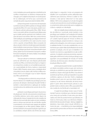 487487487487487
PSICOLOGIAJURÍDICANOBRASIL
Estudos de Psicologia I Campinas I 26(4) I 483-491 I outubro - dezembro 2009
comomediador,procurandoapontarainterferênciade
conflitos intrapessoais na dinâmica interpessoal dos
cônjuges,comoobjetivodeproduzirumacordopauta-
do na colaboração, de forma que a autonomia da
vontade das partes seja preservada (Schabbel, 2005).
Disputadeguarda:nosprocessosdeseparação
oudivórcioéprecisodefinirqualdosex-cônjugesdeterá
a guarda dos filhos. Em casos mais graves, podem ocor-
rer disputas judiciais pela guarda (Silva, 2006). Nesses
casos, o juiz pode solicitar uma perícia psicológica para
que se avalie qual dos genitores tem melhores condi-
ções de exercer esse direito. Além dos conhecimentos
sobreavaliação,psicopatologia,psicologiadodesenvol-
vimento e psicodinâmica do casal, assuntos atuais
como a guarda compartilhada, falsas acusações de
abuso sexual e síndrome de alienação parental podem
estarenvolvidosnessesprocessos.Portanto,énecessário
queospsicólogosqueatuamnessaáreaestudemesses
temas,saibamseufuncionamentoebusquemamelhor
formadeinvestigá-los,demodoarealizarumaavaliação
psicológica de qualidade.
Paisquecolocamosinteressesevaidadepessoal
acima do sofrimento que uma disputa judicial pode
acarretar aos filhos, na tentativa de atingir ou magoar o
ex-companheiro,revelam-secomproblemasparaexer-
cer a parentalidade de forma madura e responsável
(Castro,2005).Portanto,nessescasos,amediaçãonãoé
uma prática comum, dado o alto nível de conflitos exis-
tentes entre os ex-cônjuges e que os fazem disputar
seus filhos judicialmente.
- Psicólogojurídicoeodireitodacriançaedoado-
lescente:destaca-seotrabalhodospsicólogosjuntoaos
processos de adoção e destituição de poder familiar e
também o desenvolvimento e aplicação de medidas
socioeducativas dos adolescentes autores de ato infra-
cional.
Adoção: os psicólogos participam do processo
de adoção por meio de uma assessoria constante para
as famílias adotivas, tanto antes quanto depois da
colocação da criança. A equipe técnica dos Juizados da
Infância e da Juventude deve saber recrutar candidatos
para as crianças que precisam de uma família e ajudar
os postulantes a se tornarem pais capazes de satisfazer
às necessidades de um filho adotivo (Weber, 2004). A
primeiratarefadeumaequipedeadoçãoégarantirque
os candidatos estejam dentro dos limites das dispo-
sições legais e a segunda é iniciar um programa de
trabalho com os postulantes aceitos, elaborado espe-
cialmente para assessorar, informar e avaliar os inte-
ressados, e não apenas “selecionar” os mais aptos
(Weber,1997).Comoaadoçãoéumvínculoirrevogável,
o estudo psicossocial torna-se primordial para garantir
o cumprimento da lei, prevenindo assim a negligência,
o abuso, a rejeição ou a devolução.
Além do trabalho desenvolvido junto aos Juiza-
dos da Infância e Juventude, existe também o dos
psicólogos que trabalham nas Fundações de Proteção
Especial. Essas instituições têm como objetivo oferecer
um cuidado especial capaz de minorar os efeitos da
institucionalização, proporcionando às crianças e aos
adolescentes abrigados uma vivência que se aproxima
à realidade familiar. Os vínculos estabelecidos com os
monitoresquecuidamdelassãofacilitadoresdovínculo
posterior na adoção, uma vez que se estabelece e se
mantémnosmesmosacapacidadedevincular-seafeti-
vamente. As relações substitutas provisórias, represen-
tadas pelo acolhimento institucional que abriga os que
aguardam uma possibilidade de inclusão em família
substituta, são decisivas para o desenlace do processo
deadoção(Albornoz,2001).
Destituiçãodopoderfamiliar: o poder familiar é
um direito concedido a ambos os pais, sem nenhuma
distinção ou preferência, para que eles determinem a
assistência, criação e educação dos filhos. Esse direito é
assistido aos genitores, ainda que separados e a guarda
conferida a apenas um dos dois. Porém, a legislação
brasileira prevê casos em que esse direito pode ser
suspenso, ou até mesmo destituído, de forma irrevo-
gável. A partir desta determinação judicial, os pais
perdem todos os direitos sobre o filho, que poderá ficar
sob a tutela de uma família até a maioridade civil.
O papel do psicólogo nesses casos é funda-
mental. É preciso considerar que a decisão de separar
uma criança de sua família é muito séria, pois desen-
cadeia uma série de acontecimentos que afetarão, em
maior ou menor grau, toda a sua vida futura. Indepen-
dentementedacausadaremoção-doença,negligência,
abandono, maus-tratos, abuso sexual, ineficiência ou
morte dos pais - a transferência da responsabilidade
para estranhos jamais deve ser feita sem muita reflexão
(Cesca,2004).
 