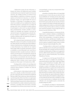 488488488488488
V.M.LAGOetal.
Estudos de Psicologia I Campinas I 26(4) I 483-491 I outubro - dezembro 2009
- Adolescentes autores de atos infracionais: o
Estatuto da Criança e do Adolescente prevê medidas
socioeducativas que comportam aspectos de natureza
coercitiva. São medidas punitivas no sentido de que
responsabilizam socialmente os infratores, e possuem
aspectos eminentemente educativos, no sentido da
proteção integral, com oportunidade de acesso à
formação e à informação. Os psicólogos que desen-
volvem seu trabalho junto aos adolescentes infratores
devem lhes propiciar a superação de sua condição de
exclusão, bem como a formação de valores positivos
de participação na vida social. Sua operacionalização
deve, prioritariamente, envolver a família e a comu-
nidade com atividades que respeitem o princípio da
nãodiscriminaçãoenãoestigmatização,evitandorótu-
los que marquem os adolescentes e os exponham a
situações vexatórias, além de impedi-los de superar as
dificuldades na inclusão social.
NaFundaçãodeApoioSocioeducativodePorto
Alegre (RS), colocou-se em prática um projeto pioneiro
que utiliza soluções mais eficazes para responsabilizar e
corrigir comportamentos considerados transgressores:
a Justiça Restaurativa. Essa medida tem por objetivo
tratarejulgarmelhorasquestõesquelevaramosjovens
a cometerem um ato infracional, e tem como foco a
reparação dos danos causados às pessoas e relaciona-
mentos, ao invés de punir os transgressores. Através de
um mediador, as vítimas e os jovens procuram dialogar
para que eles se conscientizem dos erros que come-
teram.Essetipodeprojetotemointuitodeevitarqueo
adolescente volte a cometer crimes e que os danos
causados às vítimas sejam minimizados (Jesus, 2005).
Psicólogojurídicoeodireitocivil:opsicólogoatua
nos processos em que são requeridas indenizações em
virtude de danos psíquicos e também nos casos de
interdição judicial.
Dano psíquico: o dano psíquico pode ser defi-
nido como a sequela, na esfera emocional ou psicoló-
gica, de um fato particular traumatizante (Evangelista &
Menezes,2000).Pode-sedizerqueodanoestápresente
quandosãogeradosefeitostraumáticosnaorganização
psíquica e/ou no repertório comportamental da vítima.
Cabeaopsicólogo,depossedeseureferencialteóricoe
instrumentaltécnico,avaliararealpresençadessedano.
Entretanto, o psicólogo deve estar atento a possíveis
manipulações dos sintomas, já que está em suas mãos
a recomendação, ou não, de um ressarcimento finan-
ceiro(Rovinski,2005).
Interdição:ainterdiçãorefere-seàincapacidade
de exercício por si mesmo dos atos da vida civil. Uma
das possibilidades de interdição previstas pelo código
civilsãooscasosemque,porenfermidadeoudeficiência
mental, os sujeitos de direito não tenham o necessário
discernimentoparaapráticadosatosdavidacivil.Nesses
casos, compete ao psicólogo nomeado perito pelo juiz
realizaravaliaçãoquecomproveounãotalenfermidade
mental. À justiça interessa saber se a doença mental de
que o paciente é portador o torna incapaz de reger sua
pessoaeseusbens(Monteiro,1999).
Asquestõeslevantadasemumprocessodeinter-
dição incluem a validade, nulidade ou anulabilidade de
negócios jurídicos, testamentos e casamentos. Além
dessas, ficam prejudicadas a contração de deveres e
aquisição de direitos, a aptidão para o trabalho, a capa-
cidade de testemunhar e a possibilidade de ele próprio
assumir tutela ou curatela de incapaz e exercer o poder
familiar (Taborda, Chalub & Abdalla-Filho, 2004).
- Psicólogo jurídico e o direito penal: o psicólogo
podesersolicitadoaatuarcomoperitoparaaveriguação
de periculosidade, das condições de discernimento ou
sanidadementaldaspartesemlitígioouemjulgamento
(Arantes, 2004). Portanto, destaca-se o papel dos psicó-
logos junto ao Sistema Penitenciário e aos Institutos
Psiquiátricos Forenses.
A criação da Lei de Execução Penal (LEP), em
1984, foi um marco no trabalho dos psicólogos no
sistemaprisional,poisapartirdelaocargodepsicólogo
passou a existir oficialmente (Carvalho, 2004). A Lei
10.792/2003 trouxe mudanças à LEP, uma vez que
extinguiu o exame criminológico feito para instruir
pedidos de benefícios e o parecer da ComissãoTécnica
de Classificação Brasil (2003). Para a concessão de
benefícios legais, as únicas exigências previstas são o
lapsodetempojácumpridoeaboaconduta.Noentan-
to, há uma pressão por parte do Ministério Público e
PoderJudiciáriopelacontinuidadedasavaliaçõestécni-
cas.NoestadodeSãoPaulo,apósasrebeliõesocorridas
no sistema penitenciário, as avaliações técnicas estão
voltando a ser uma exigência para a concessão dos
benefícioslegais(Sá,2007).
As avaliações psicológicas individualizadas,
previstas em lei, são inviáveis nos presídios brasileiros
 