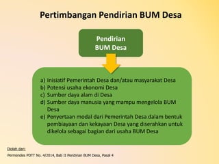 Pendirian
BUM Desa
Pertimbangan Pendirian BUM Desa
a) Inisiatif Pemerintah Desa dan/atau masyarakat Desa
b) Potensi usaha ekonomi Desa
c) Sumber daya alam di Desa
d) Sumber daya manusia yang mampu mengelola BUM
Desa
e) Penyertaan modal dari Pemerintah Desa dalam bentuk
pembiayaan dan kekayaan Desa yang diserahkan untuk
dikelola sebagai bagian dari usaha BUM Desa
Diolah dari:
Permendes PDTT No. 4/2014, Bab II Pendirian BUM Desa, Pasal 4
 