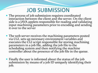 JOB SUBMISSION
 The process of job submission requires coordinated
interaction between the client and the server. On the client
side is a JAVA applets responsible for reading and validating
input machining parameters prior to encoding and sending
it over to the server
 The web server receives the machining parameters posted
via CGI, sets up necessary environment variables and
executes the CGI script responsible for storing machining
parameters in a job file, adding the job file to the
scheduling system and then notifying the machine
controller about the presence of the job file in the queue.
 Finally the user is informed about the status of the job
submission by means of a job ID uniquely identifying their
job.
 