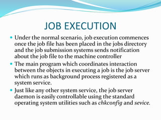 JOB EXECUTION
 Under the normal scenario, job execution commences
once the job file has been placed in the jobs directory
and the job submission systems sends notification
about the job file to the machine controller
 The main program which coordinates interaction
between the objects in executing a job is the job server
which runs as background process registered as a
system service.
 Just like any other system service, the job server
daemon is easily controllable using the standard
operating system utilities such as chkconfig and sevice.
 