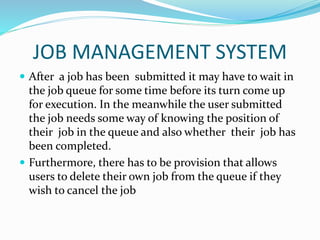JOB MANAGEMENT SYSTEM
 After a job has been submitted it may have to wait in
the job queue for some time before its turn come up
for execution. In the meanwhile the user submitted
the job needs some way of knowing the position of
their job in the queue and also whether their job has
been completed.
 Furthermore, there has to be provision that allows
users to delete their own job from the queue if they
wish to cancel the job
 