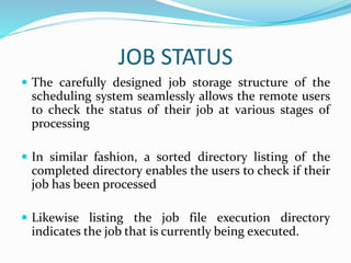 JOB STATUS
 The carefully designed job storage structure of the
scheduling system seamlessly allows the remote users
to check the status of their job at various stages of
processing
 In similar fashion, a sorted directory listing of the
completed directory enables the users to check if their
job has been processed
 Likewise listing the job file execution directory
indicates the job that is currently being executed.
 