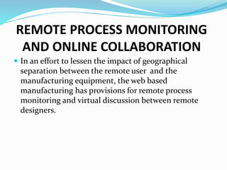 REMOTE PROCESS MONITORING
AND ONLINE COLLABORATION
 In an effort to lessen the impact of geographical
separation between the remote user and the
manufacturing equipment, the web based
manufacturing has provisions for remote process
monitoring and virtual discussion between remote
designers.
 