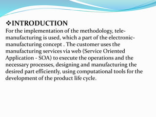 INTRODUCTION
For the implementation of the methodology, tele-
manufacturing is used, which a part of the electronic-
manufacturing concept . The customer uses the
manufacturing services via web (Service Oriented
Application - SOA) to execute the operations and the
necessary processes, designing and manufacturing the
desired part efficiently, using computational tools for the
development of the product life cycle.
 