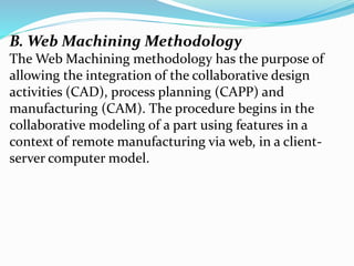 B. Web Machining Methodology
The Web Machining methodology has the purpose of
allowing the integration of the collaborative design
activities (CAD), process planning (CAPP) and
manufacturing (CAM). The procedure begins in the
collaborative modeling of a part using features in a
context of remote manufacturing via web, in a client-
server computer model.
 